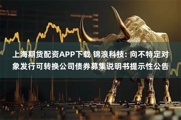 上海期货配资APP下载 锦浪科技: 向不特定对象发行可转换公司债券募集说明书提示性公告