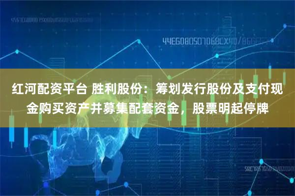 红河配资平台 胜利股份：筹划发行股份及支付现金购买资产并募集配套资金，股票明起停牌