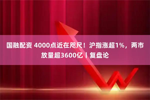 国融配资 4000点近在咫尺！沪指涨超1%，两市放量超3600亿丨复盘论