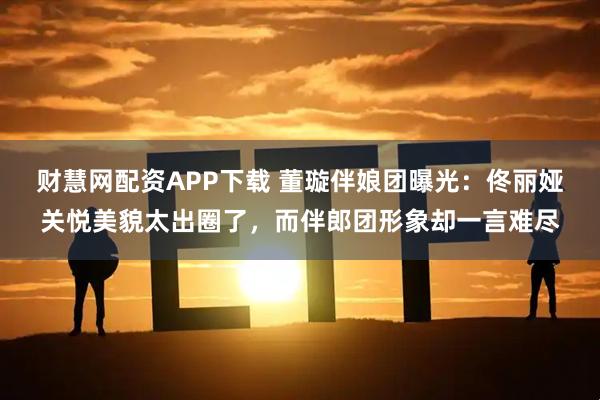 财慧网配资APP下载 董璇伴娘团曝光：佟丽娅关悦美貌太出圈了，而伴郎团形象却一言难尽