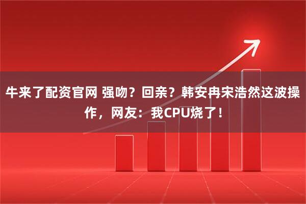 牛来了配资官网 强吻？回亲？韩安冉宋浩然这波操作，网友：我CPU烧了！