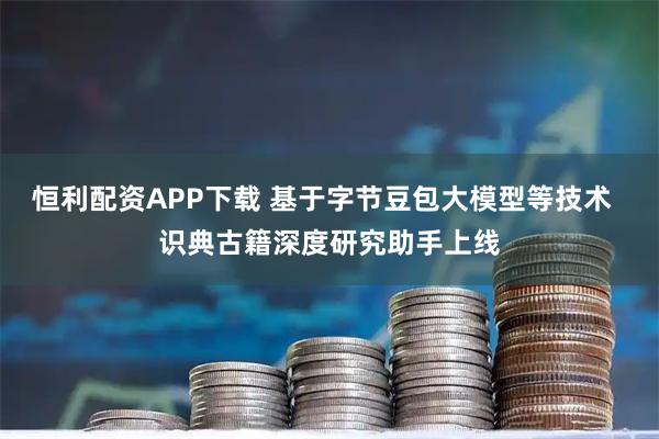 恒利配资APP下载 基于字节豆包大模型等技术  识典古籍深度研究助手上线