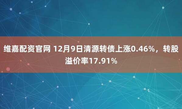 维嘉配资官网 12月9日清源转债上涨0.46%，转股溢价率17.91%