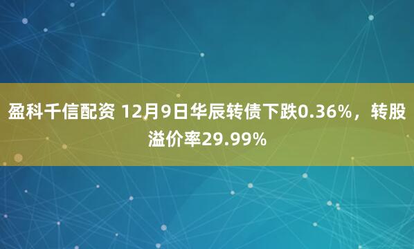 盈科千信配资 12月9日华辰转债下跌0.36%，转股溢价率29.99%