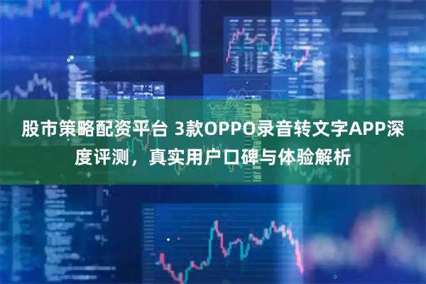 股市策略配资平台 3款OPPO录音转文字APP深度评测，真实用户口碑与体验解析