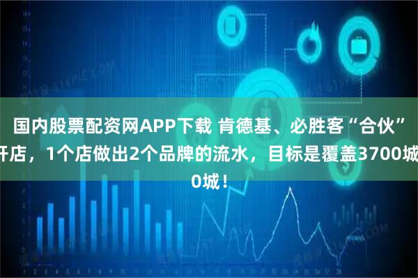 国内股票配资网APP下载 肯德基、必胜客“合伙”开店，1个店做出2个品牌的流水，目标是覆盖3700城！