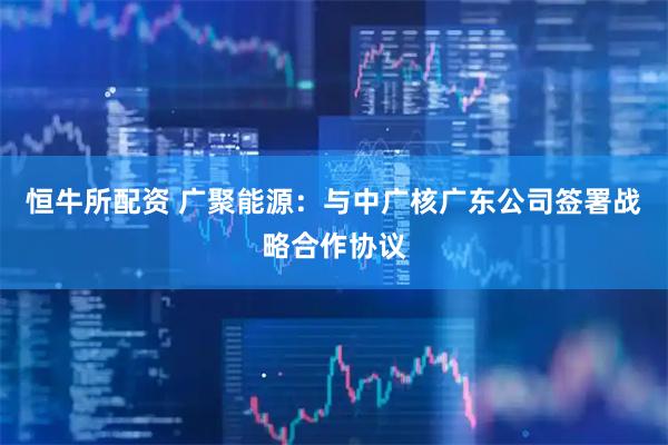 恒牛所配资 广聚能源：与中广核广东公司签署战略合作协议
