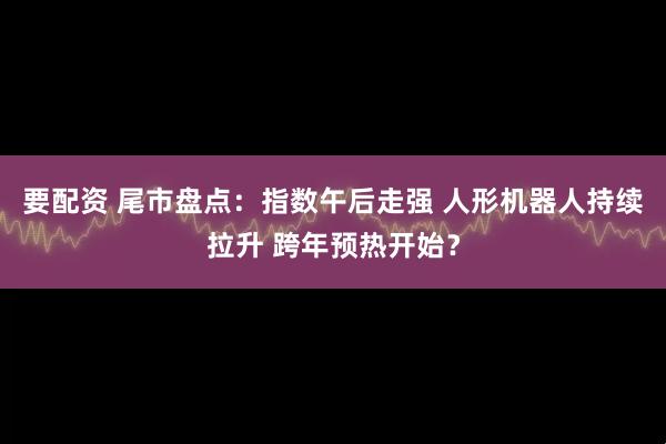 要配资 尾市盘点：指数午后走强 人形机器人持续拉升 跨年预热开始？