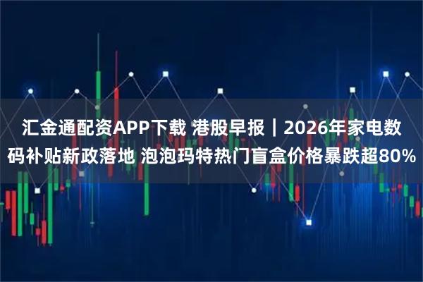 汇金通配资APP下载 港股早报｜2026年家电数码补贴新政落地 泡泡玛特热门盲盒价格暴跌超80%