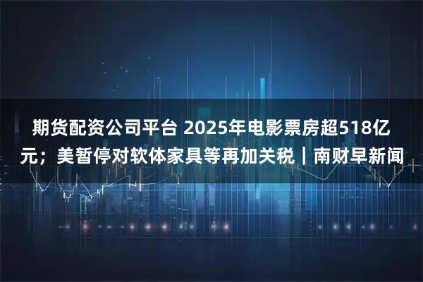 期货配资公司平台 2025年电影票房超518亿元；美暂停对软体家具等再加关税｜南财早新闻