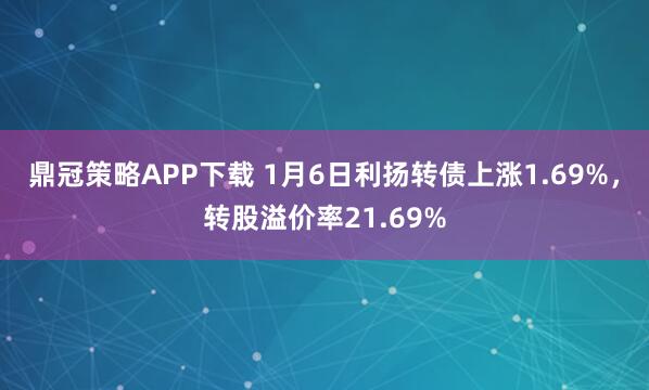 鼎冠策略APP下载 1月6日利扬转债上涨1.69%，转股溢价率21.69%