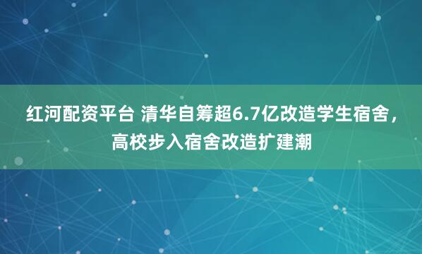 红河配资平台 清华自筹超6.7亿改造学生宿舍，高校步入宿舍改造扩建潮