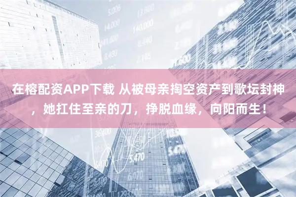 在榕配资APP下载 从被母亲掏空资产到歌坛封神，她扛住至亲的刀，挣脱血缘，向阳而生！